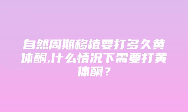 自然周期移植要打多久黄体酮,什么情况下需要打黄体酮？