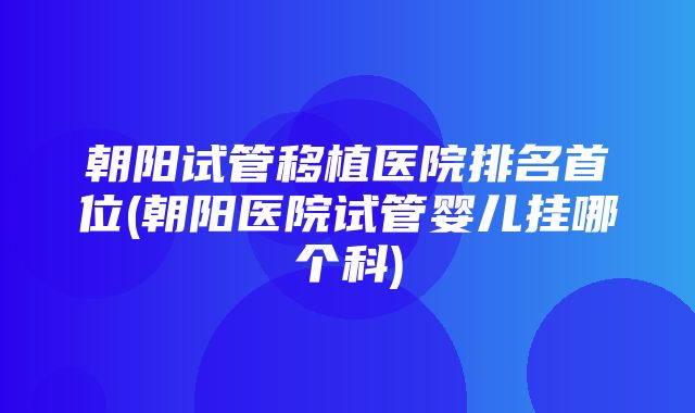 朝阳试管移植医院排名首位(朝阳医院试管婴儿挂哪个科)