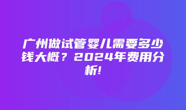 广州做试管婴儿需要多少钱大概？2024年费用分析!