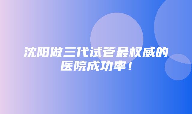 沈阳做三代试管最权威的医院成功率！