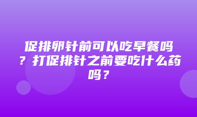 促排卵针前可以吃早餐吗？打促排针之前要吃什么药吗？