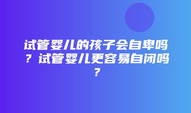 试管婴儿的孩子会自卑吗？试管婴儿更容易自闭吗？