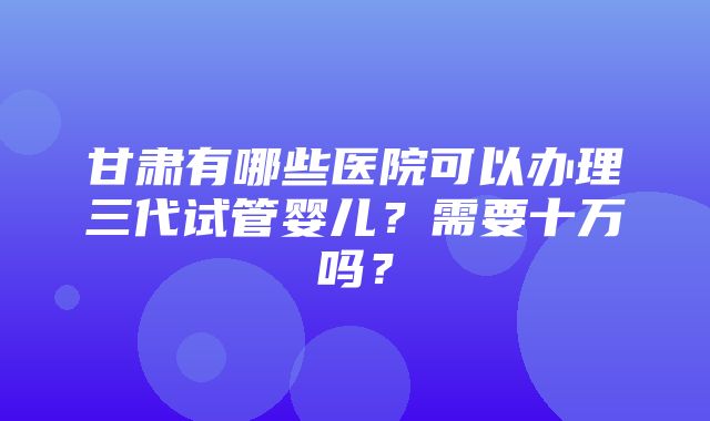 甘肃有哪些医院可以办理三代试管婴儿？需要十万吗？