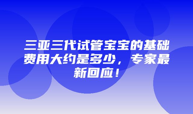 三亚三代试管宝宝的基础费用大约是多少，专家最新回应！