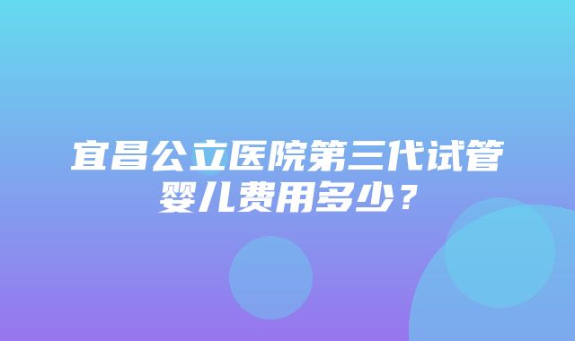 宜昌公立医院第三代试管婴儿费用多少？