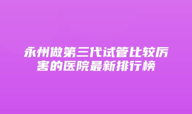 永州做第三代试管比较厉害的医院最新排行榜