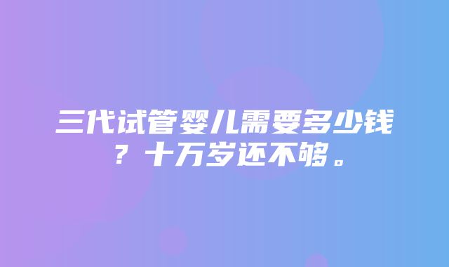 三代试管婴儿需要多少钱？十万岁还不够。