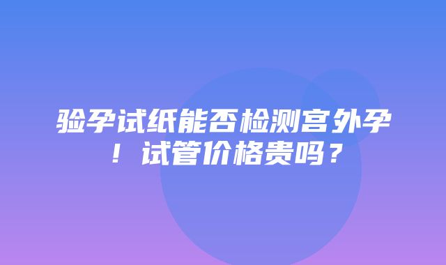 验孕试纸能否检测宫外孕！试管价格贵吗？