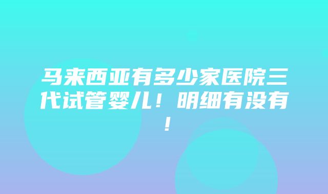 马来西亚有多少家医院三代试管婴儿！明细有没有！