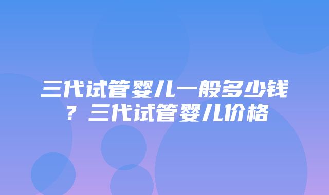 三代试管婴儿一般多少钱？三代试管婴儿价格