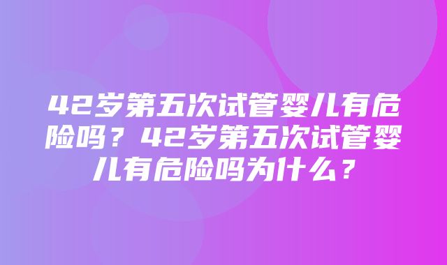 42岁第五次试管婴儿有危险吗？42岁第五次试管婴儿有危险吗为什么？