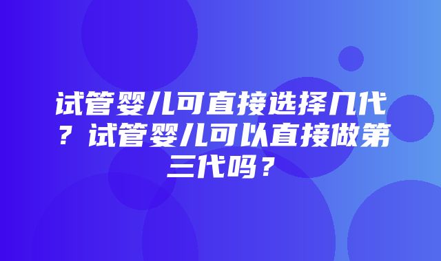 试管婴儿可直接选择几代？试管婴儿可以直接做第三代吗？