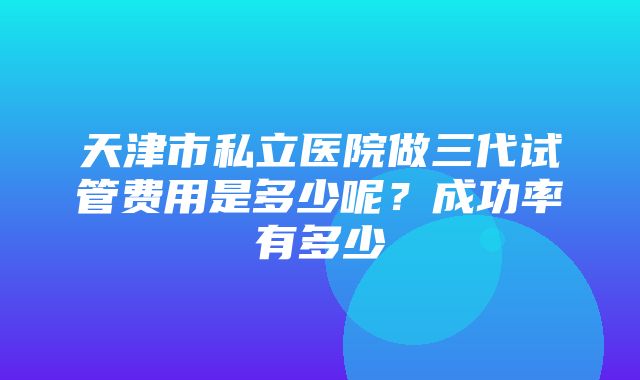 天津市私立医院做三代试管费用是多少呢？成功率有多少