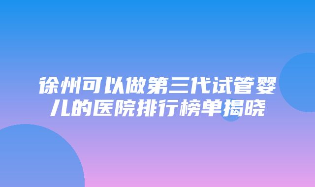 徐州可以做第三代试管婴儿的医院排行榜单揭晓