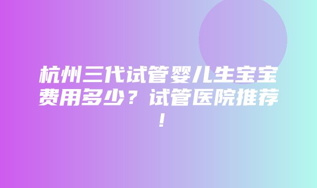 杭州三代试管婴儿生宝宝费用多少？试管医院推荐！