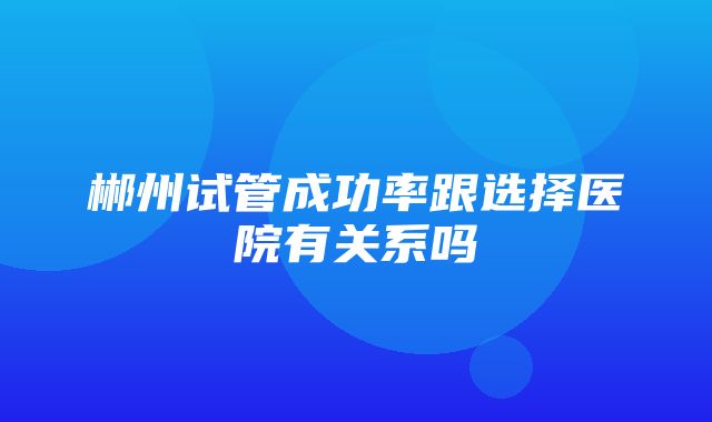 郴州试管成功率跟选择医院有关系吗