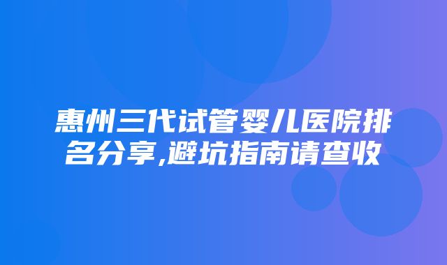 惠州三代试管婴儿医院排名分享,避坑指南请查收