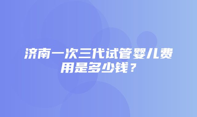 济南一次三代试管婴儿费用是多少钱？