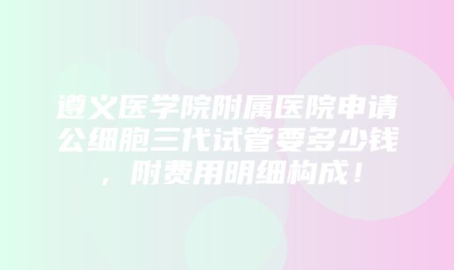 遵义医学院附属医院申请公细胞三代试管要多少钱，附费用明细构成！