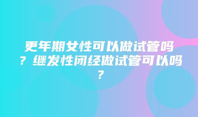 更年期女性可以做试管吗？继发性闭经做试管可以吗？