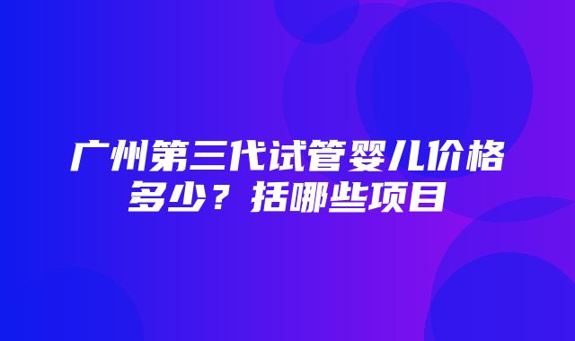 广州第三代试管婴儿价格多少？括哪些项目