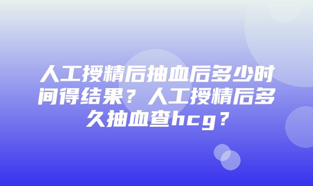 人工授精后抽血后多少时间得结果？人工授精后多久抽血查hcg？