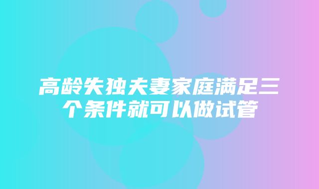 高龄失独夫妻家庭满足三个条件就可以做试管