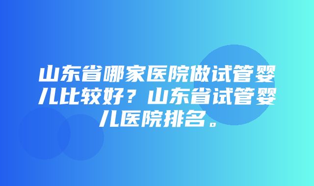 山东省哪家医院做试管婴儿比较好？山东省试管婴儿医院排名。