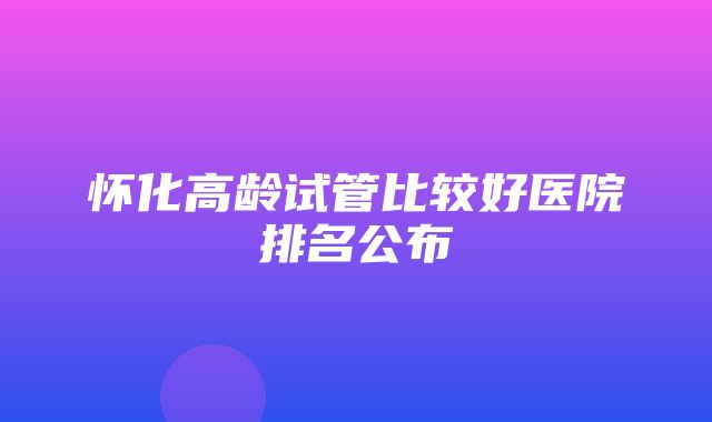 怀化高龄试管比较好医院排名公布