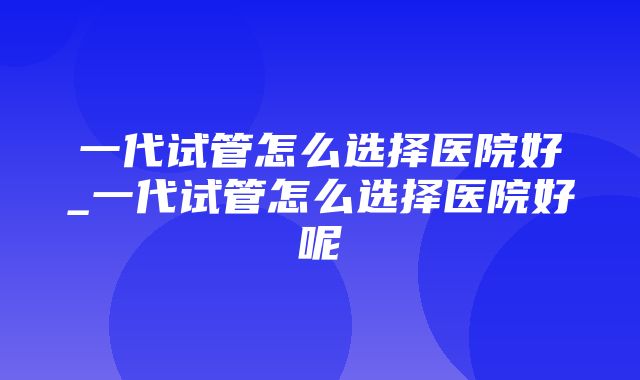 一代试管怎么选择医院好_一代试管怎么选择医院好呢