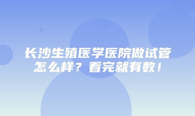 长沙生殖医学医院做试管怎么样？看完就有数！