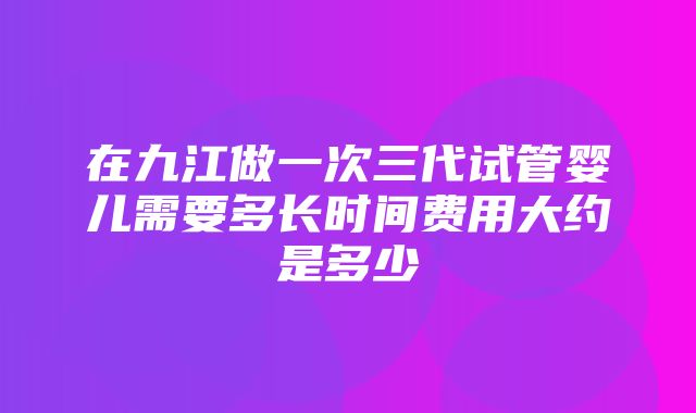 在九江做一次三代试管婴儿需要多长时间费用大约是多少