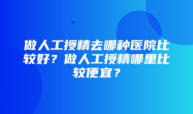 做人工授精去哪种医院比较好？做人工授精哪里比较便宜？