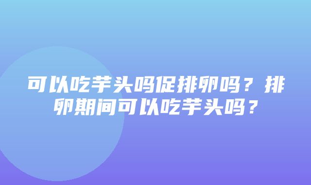 可以吃芋头吗促排卵吗？排卵期间可以吃芋头吗？