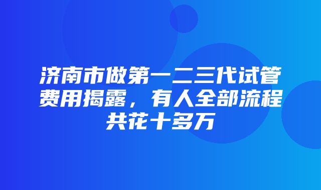 济南市做第一二三代试管费用揭露，有人全部流程共花十多万