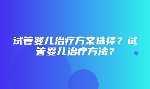 试管婴儿治疗方案选择？试管婴儿治疗方法？