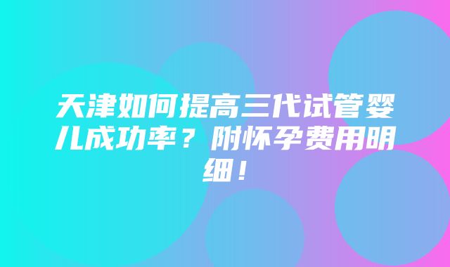 天津如何提高三代试管婴儿成功率？附怀孕费用明细！