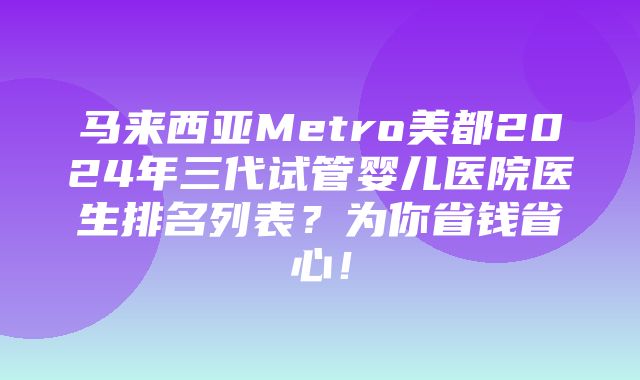 马来西亚Metro美都2024年三代试管婴儿医院医生排名列表？为你省钱省心！