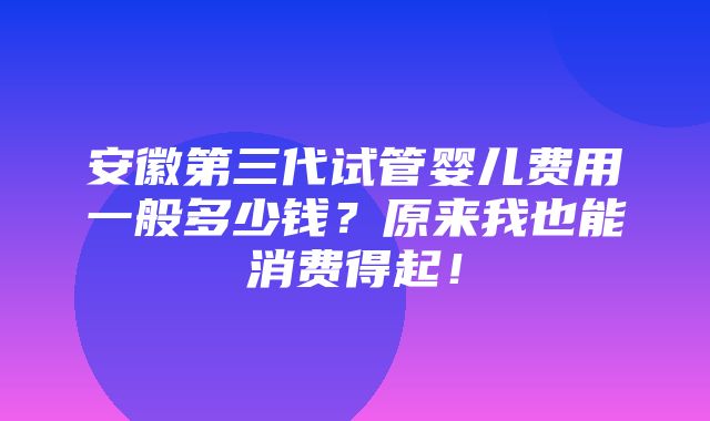 安徽第三代试管婴儿费用一般多少钱？原来我也能消费得起！