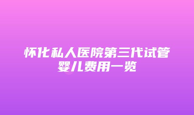 怀化私人医院第三代试管婴儿费用一览