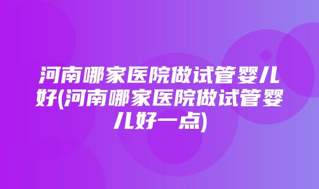 河南哪家医院做试管婴儿好(河南哪家医院做试管婴儿好一点)