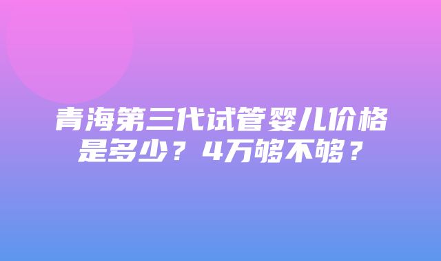 青海第三代试管婴儿价格是多少？4万够不够？