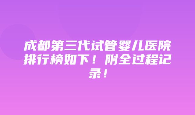 成都第三代试管婴儿医院排行榜如下！附全过程记录！