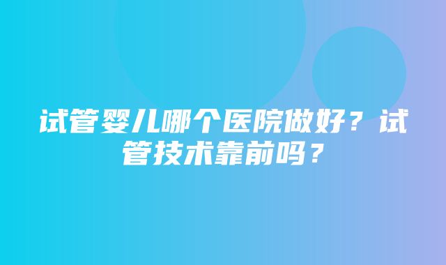 试管婴儿哪个医院做好？试管技术靠前吗？