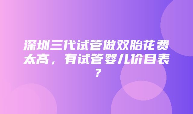 深圳三代试管做双胎花费太高，有试管婴儿价目表？