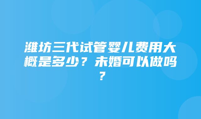 潍坊三代试管婴儿费用大概是多少？未婚可以做吗？