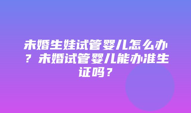 未婚生娃试管婴儿怎么办？未婚试管婴儿能办准生证吗？