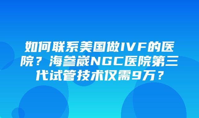 如何联系美国做IVF的医院？海参崴NGC医院第三代试管技术仅需9万？