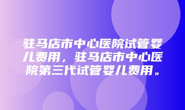 驻马店市中心医院试管婴儿费用，驻马店市中心医院第三代试管婴儿费用。