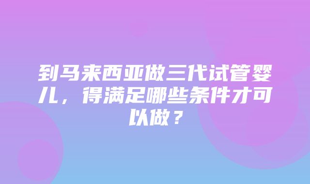 到马来西亚做三代试管婴儿，得满足哪些条件才可以做？